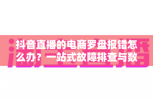 抖音直播的电商罗盘报错怎么办?一站式故障排查与数据修复全攻略 抖音直播的电商罗盘报错怎么办?一站式故障排查与数据修复全攻略