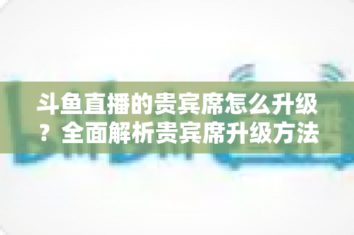 斗鱼直播的贵宾席怎么升级？全面解析贵宾席升级方法、特权与实用攻略
