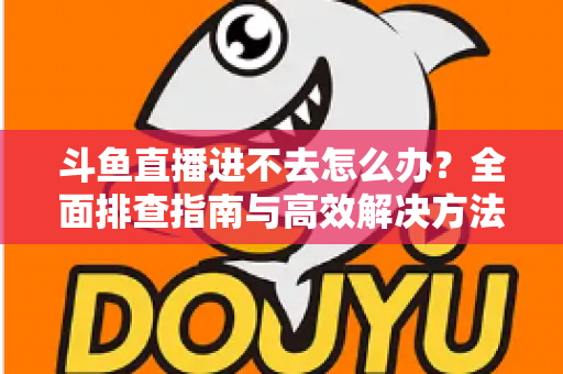 斗鱼直播进不去怎么办？全面排查指南与高效解决方法分享