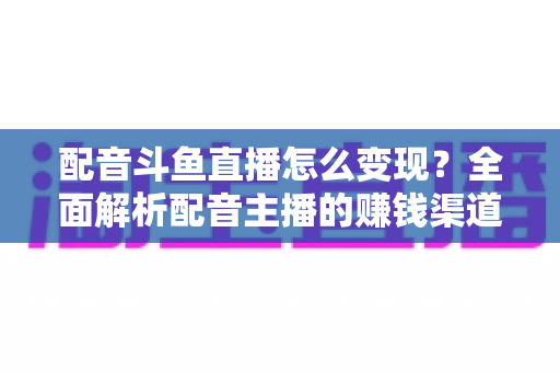 配音斗鱼直播怎么变现?全面解析配音主播的赚钱渠道与实战指南 配音斗鱼直播怎么变现?全面解析配音主播的赚钱渠道与实战指南