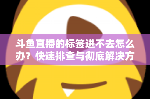斗鱼直播的标签进不去怎么办？快速排查与彻底解决方案大全