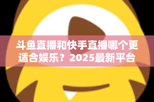 斗鱼直播和快手直播哪个更适合娱乐？2025最新平台娱乐体验深度对比全解析