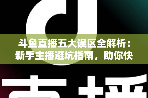 斗鱼直播五大误区全解析：新手主播避坑指南，助你快速提升直播间人气与收益