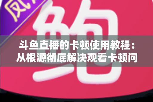 斗鱼直播的卡顿使用教程：从根源彻底解决观看卡顿问题的完整指南
