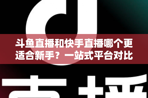 斗鱼直播和快手直播哪个更适合新手？一站式平台对比分析与开播指南