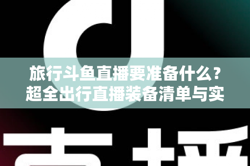 旅行斗鱼直播要准备什么？超全出行直播装备清单与实战攻略，助你边走边播人气爆棚