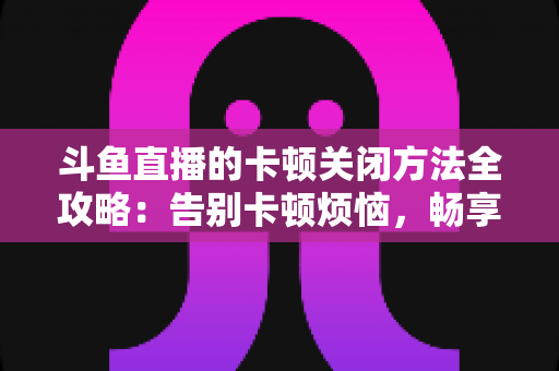 斗鱼直播的卡顿关闭方法全攻略：告别卡顿烦恼，畅享丝滑观影体验