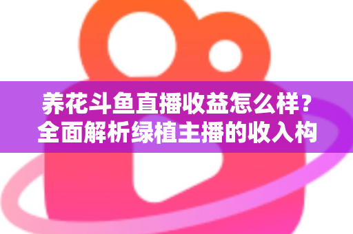 养花斗鱼直播收益怎么样？全面解析绿植主播的收入构成、影响因素与变现潜力