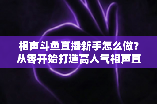 相声斗鱼直播新手怎么做？从零开始打造高人气相声直播间的完整指南