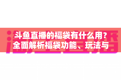 斗鱼直播的福袋有什么用？全面解析福袋功能、玩法与互动价值全攻略