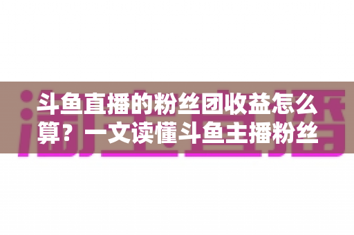 斗鱼直播的粉丝团收益怎么算?一文读懂斗鱼主播粉丝团收益构成、分成比例与提现规则 斗鱼直播的粉丝团收益怎么算?一文读懂斗鱼主播粉丝团收益构成、分成比例与提现规则