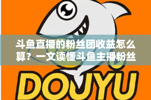 斗鱼直播的粉丝团收益怎么算？一文读懂斗鱼主播粉丝团收益构成、分成比例与提现规则