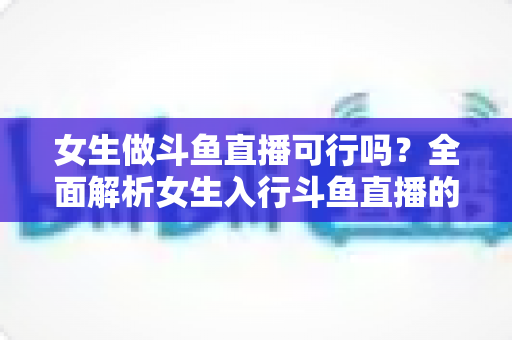 女生做斗鱼直播可行吗？全面解析女生入行斗鱼直播的机遇、挑战与实操指南