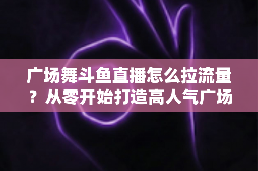 广场舞斗鱼直播怎么拉流量？从零开始打造高人气广场舞直播间的完整攻略