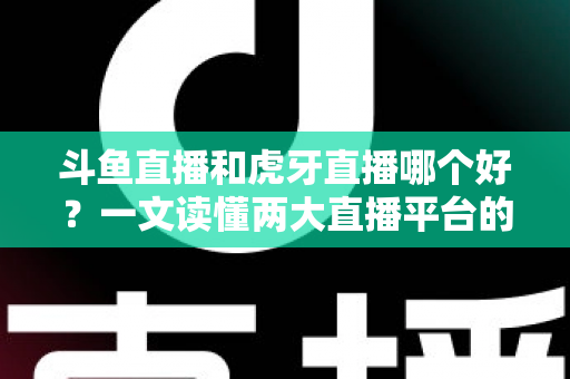 斗鱼直播和虎牙直播哪个好？一文读懂两大直播平台的全方位对比与选择指南