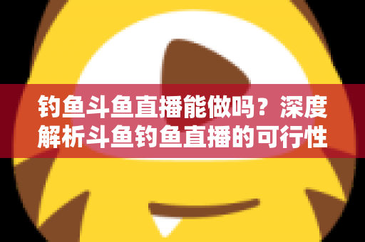钓鱼斗鱼直播能做吗？深度解析斗鱼钓鱼直播的可行性、开通条件与运营全攻略