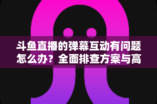 斗鱼直播的弹幕互动有问题怎么办？全面排查方案与高效解决指南