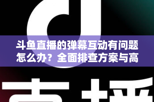 斗鱼直播的弹幕互动有问题怎么办？全面排查方案与高效解决指南