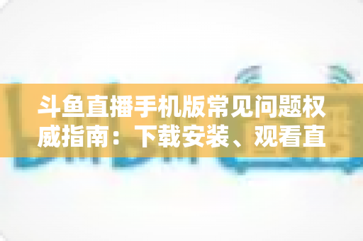 斗鱼直播手机版常见问题权威指南：下载安装、观看直播与账号管理一站式解答