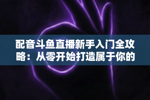 配音斗鱼直播新手入门全攻略：从零开始打造属于你的声音直播间