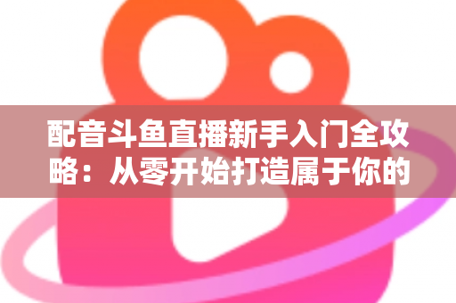 配音斗鱼直播新手入门全攻略：从零开始打造属于你的声音直播间