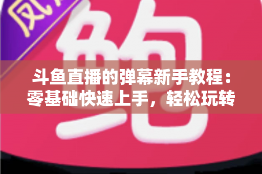 斗鱼直播的弹幕新手教程：零基础快速上手，轻松玩转直播间互动体验