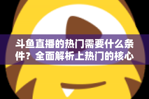 斗鱼直播的热门需要什么条件？全面解析上热门的核心要素与实战技巧