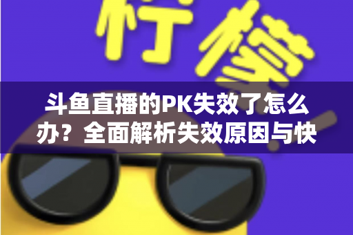 斗鱼直播的PK失效了怎么办？全面解析失效原因与快速修复实用指南