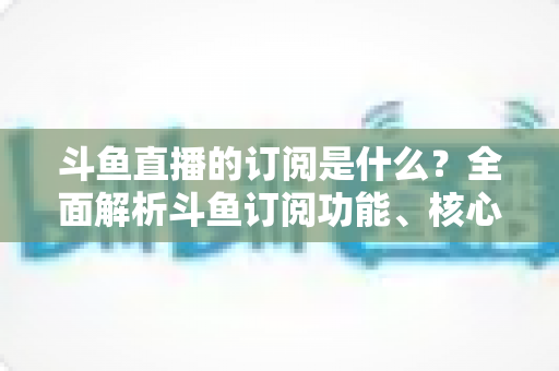 斗鱼直播的订阅是什么？全面解析斗鱼订阅功能、核心权益与使用全攻略