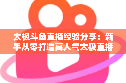 太极斗鱼直播经验分享：新手从零打造高人气太极直播间的实战指南