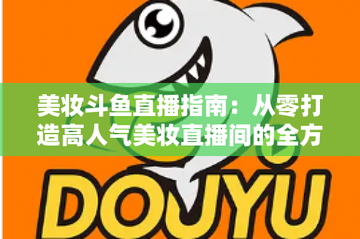 美妆斗鱼直播指南:从零打造高人气美妆直播间的全方位攻略 美妆斗鱼直播指南:从零打造高人气美妆直播间的全方位攻略