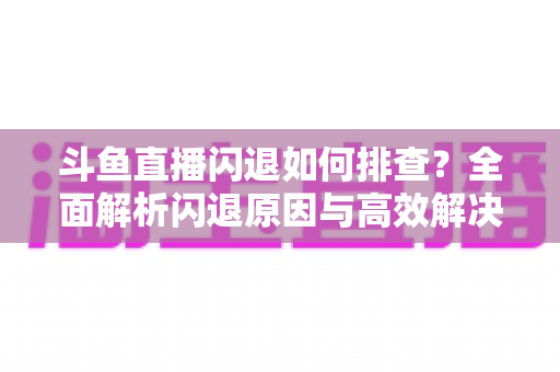 斗鱼直播闪退如何排查？全面解析闪退原因与高效解决方案指南