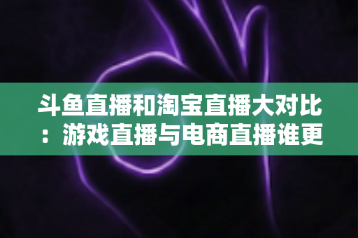 斗鱼直播和淘宝直播大对比：游戏直播与电商直播谁更胜一筹？深度解析助你选对平台