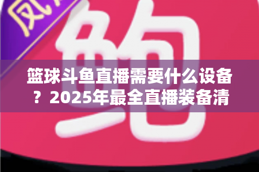 篮球斗鱼直播需要什么设备?2025年最全直播装备清单与配置指南 篮球斗鱼直播需要什么设备?2025年最全直播装备清单与配置指南