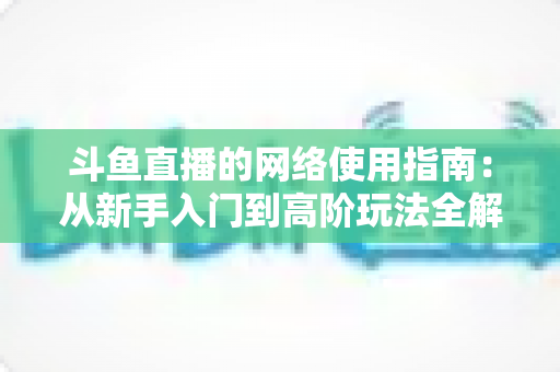 斗鱼直播的网络使用指南：从新手入门到高阶玩法全解析