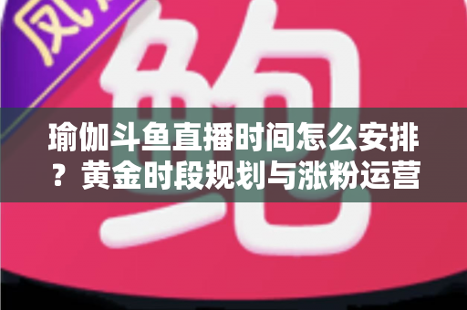 瑜伽斗鱼直播时间怎么安排？黄金时段规划与涨粉运营策略全解析