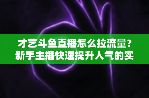 才艺斗鱼直播怎么拉流量？新手主播快速提升人气的实战指南