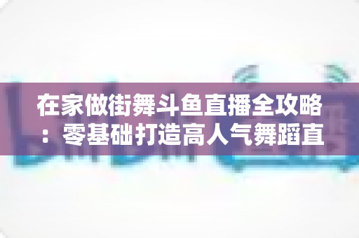 在家做街舞斗鱼直播全攻略：零基础打造高人气舞蹈直播间的实战指南