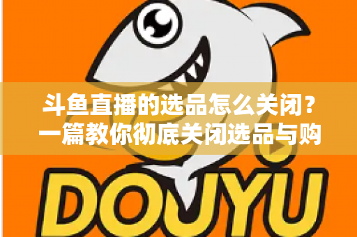 斗鱼直播的选品怎么关闭？一篇教你彻底关闭选品与购物车提示的实用指南