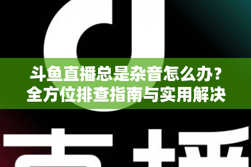 斗鱼直播总是杂音怎么办？全方位排查指南与实用解决方案