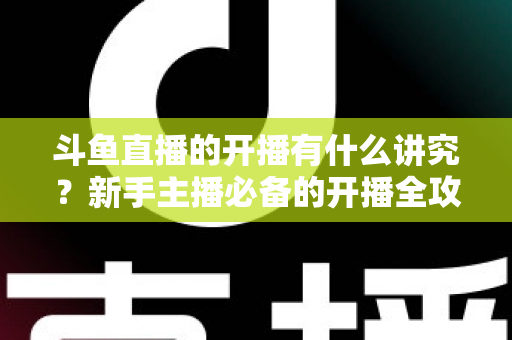 斗鱼直播的开播有什么讲究?新手主播必备的开播全攻略与实战技巧详解 斗鱼直播的开播有什么讲究?新手主播必备的开播全攻略与实战技巧详解
