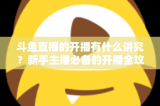 斗鱼直播的开播有什么讲究?新手主播必备的开播全攻略与实战技巧详解 斗鱼直播的开播有什么讲究?新手主播必备的开播全攻略与实战技巧详解