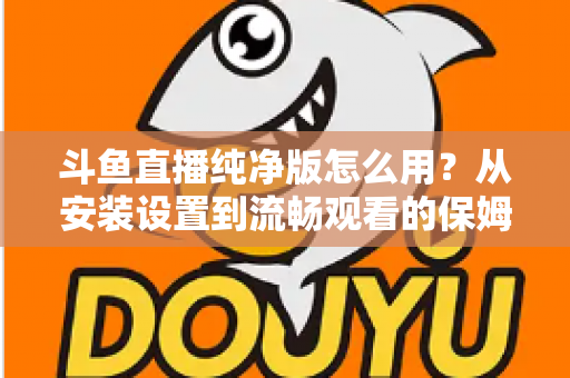 斗鱼直播纯净版怎么用？从安装设置到流畅观看的保姆级教程与避坑指南