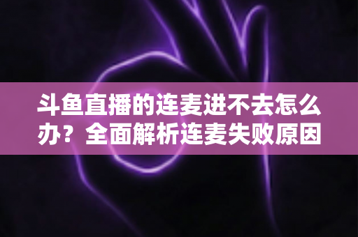 斗鱼直播的连麦进不去怎么办?全面解析连麦失败原因与实用解决方法大全 斗鱼直播的连麦进不去怎么办?全面解析连麦失败原因与实用解决方法大全