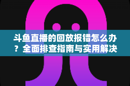 斗鱼直播的回放报错怎么办？全面排查指南与实用解决方案一次讲透