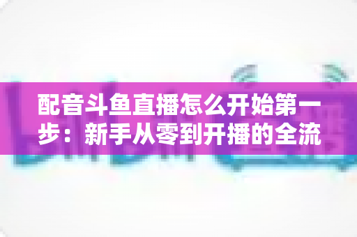 配音斗鱼直播怎么开始第一步:新手从零到开播的全流程实战指南 配音斗鱼直播怎么开始第一步:新手从零到开播的全流程实战指南