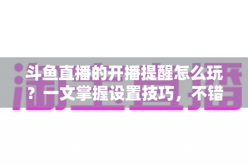 斗鱼直播的开播提醒怎么玩?一文掌握设置技巧,不错过任何精彩直播 斗鱼直播的开播提醒怎么玩?一文掌握设置技巧,不错过任何精彩直播
