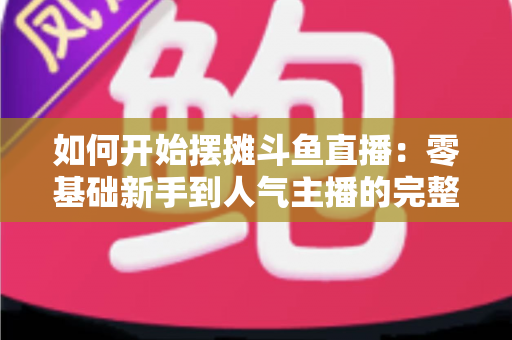 如何开始摆摊斗鱼直播:零基础新手到人气主播的完整实战攻略 如何开始摆摊斗鱼直播:零基础新手到人气主播的完整实战攻略