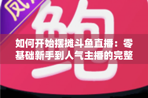 如何开始摆摊斗鱼直播:零基础新手到人气主播的完整实战攻略 如何开始摆摊斗鱼直播:零基础新手到人气主播的完整实战攻略