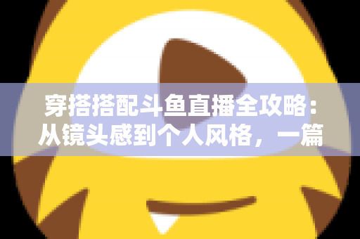 穿搭搭配斗鱼直播全攻略：从镜头感到个人风格，一篇解决主播穿衣难题